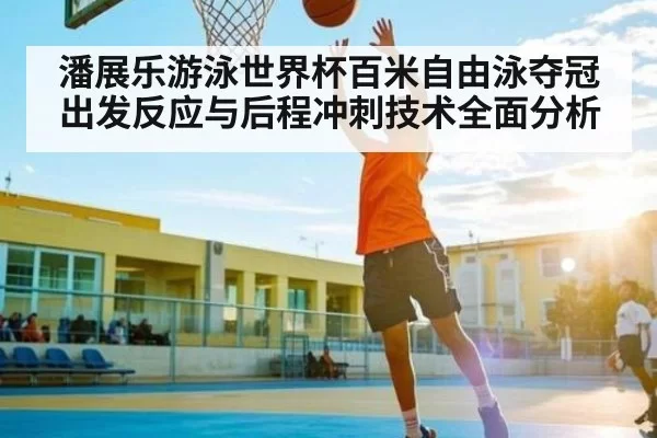 潘展乐游泳世界杯百米自由泳夺冠出发反应与后程冲刺技术全面分析