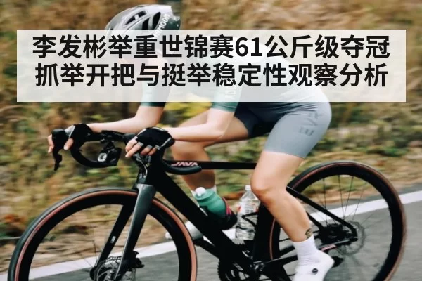 李发彬举重世锦赛61公斤级夺冠 抓举开把与挺举稳定性观察分析