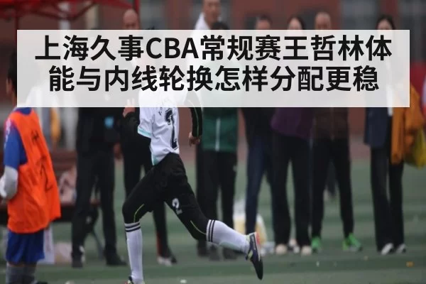 上海久事CBA常规赛王哲林体能与内线轮换怎样分配更稳