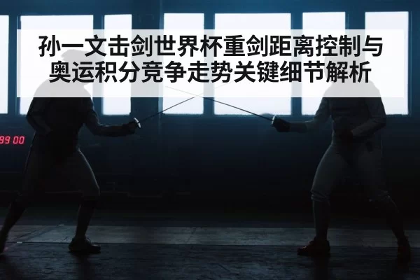 孙一文击剑世界杯重剑距离控制与奥运积分竞争走势关键细节解析