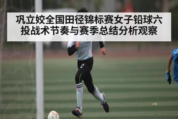 巩立姣全国田径锦标赛女子铅球六投战术节奏与赛季总结分析观察